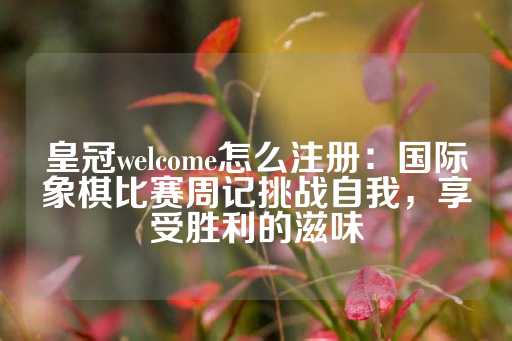 皇冠welcome怎么注册：国际象棋比赛周记挑战自我，享受胜利的滋味-第1张图片-皇冠信用盘出租