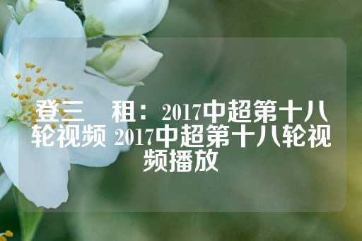 登三岀租：2017中超第十八轮视频 2017中超第十八轮视频播放