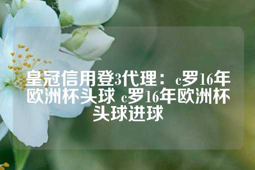 皇冠信用登3代理：c罗16年欧洲杯头球 c罗16年欧洲杯头球进球-第1张图片-皇冠信用盘出租