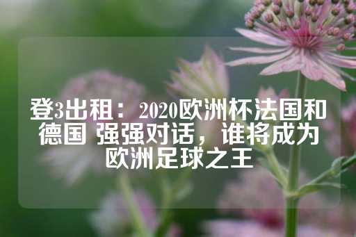 登3出租：2020欧洲杯法国和德国 强强对话，谁将成为欧洲足球之王