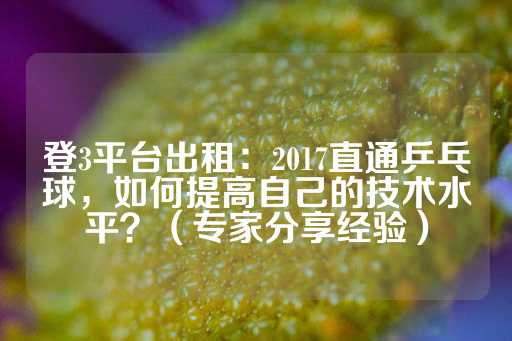 登3平台出租：2017直通乒乓球，如何提高自己的技术水平？（专家分享经验）