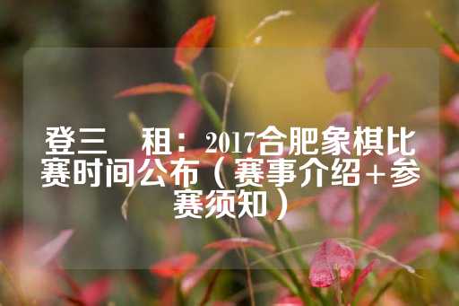 登三岀租：2017合肥象棋比赛时间公布（赛事介绍+参赛须知）