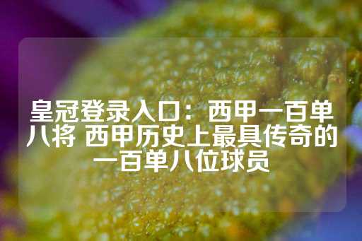 皇冠登录入口：西甲一百单八将 西甲历史上最具传奇的一百单八位球员