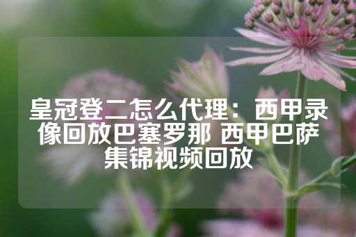 皇冠登二怎么代理：西甲录像回放巴塞罗那 西甲巴萨集锦视频回放