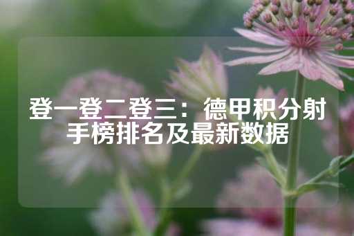 登一登二登三：德甲积分射手榜排名及最新数据