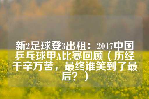 新2足球登3出租：2017中国乒乓球甲A比赛回顾（历经千辛万苦，最终谁笑到了最后？）-第1张图片-皇冠信用盘出租