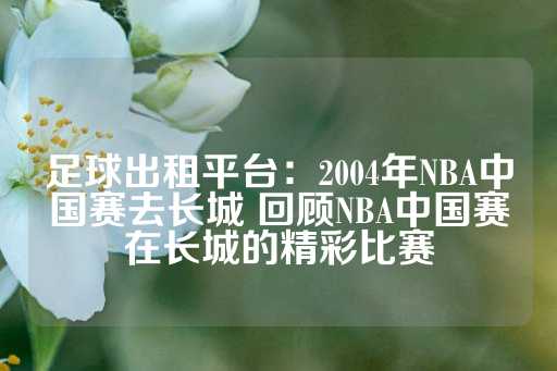 足球出租平台：2004年NBA中国赛去长城 回顾NBA中国赛在长城的精彩比赛