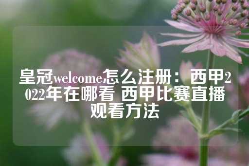 皇冠welcome怎么注册：西甲2022年在哪看 西甲比赛直播观看方法