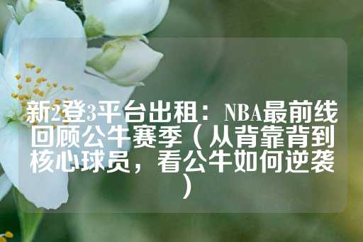 新2登3平台出租：NBA最前线回顾公牛赛季（从背靠背到核心球员，看公牛如何逆袭）