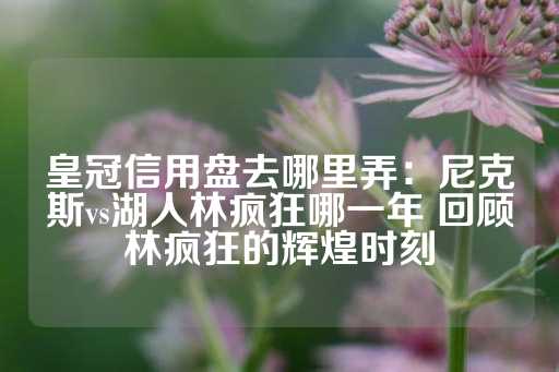 皇冠信用盘去哪里弄：尼克斯vs湖人林疯狂哪一年 回顾林疯狂的辉煌时刻