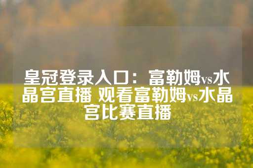 皇冠登录入口：富勒姆vs水晶宫直播 观看富勒姆vs水晶宫比赛直播-第1张图片-皇冠信用盘出租