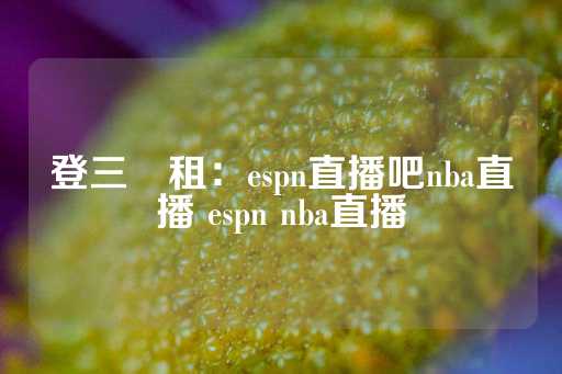 登三岀租：espn直播吧nba直播 espn nba直播-第1张图片-皇冠信用盘出租