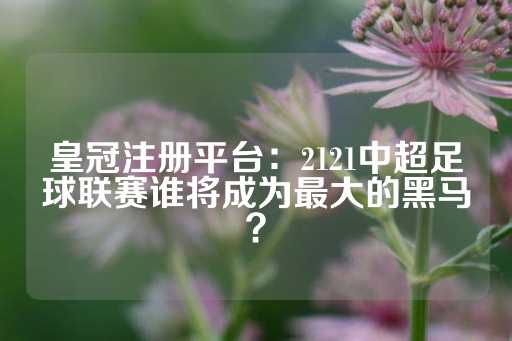 皇冠注册平台：2121中超足球联赛谁将成为最大的黑马？