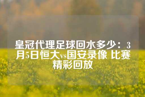 皇冠代理足球回水多少：3月5日恒大vs国安录像 比赛精彩回放