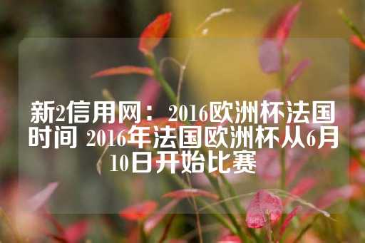 新2信用网：2016欧洲杯法国时间 2016年法国欧洲杯从6月10日开始比赛