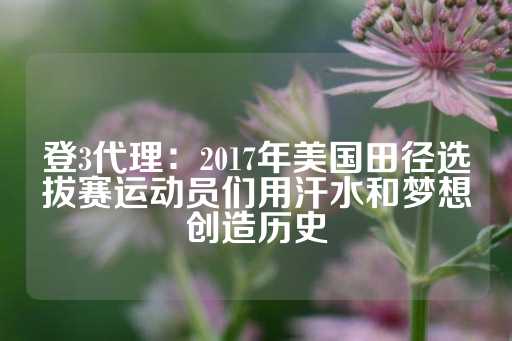 登3代理：2017年美国田径选拔赛运动员们用汗水和梦想创造历史-第1张图片-皇冠信用盘出租