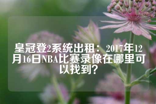 皇冠登2系统出租：2017年12月16日NBA比赛录像在哪里可以找到？-第1张图片-皇冠信用盘出租