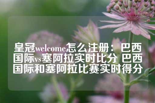 皇冠welcome怎么注册：巴西国际vs塞阿拉实时比分 巴西国际和塞阿拉比赛实时得分-第1张图片-皇冠信用盘出租