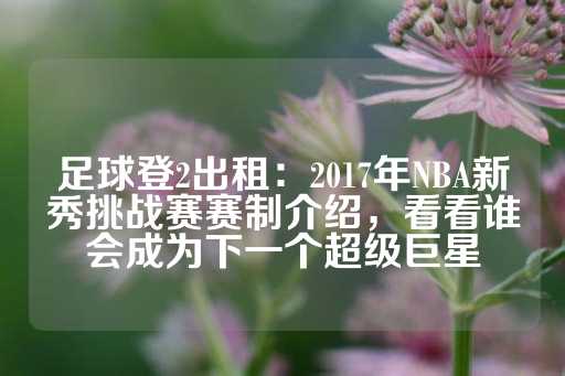 足球登2出租：2017年NBA新秀挑战赛赛制介绍，看看谁会成为下一个超级巨星-第1张图片-皇冠信用盘出租