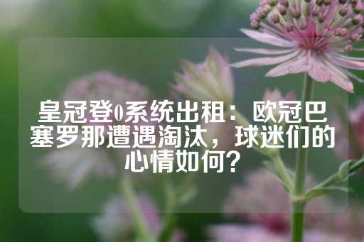 皇冠登0系统出租：欧冠巴塞罗那遭遇淘汰，球迷们的心情如何？-第1张图片-皇冠信用盘出租