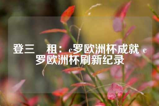 登三岀租：c罗欧洲杯成就 c罗欧洲杯刷新纪录