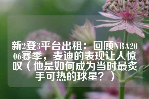 新2登3平台出租：回顾NBA2006赛季，麦迪的表现让人惊叹（他是如何成为当时最炙手可热的球星？）