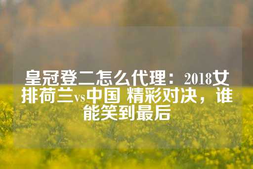 皇冠登二怎么代理：2018女排荷兰vs中国 精彩对决，谁能笑到最后-第1张图片-皇冠信用盘出租