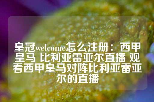 皇冠welcome怎么注册：西甲皇马 比利亚雷亚尔直播 观看西甲皇马对阵比利亚雷亚尔的直播-第1张图片-皇冠信用盘出租