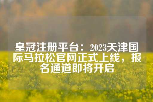 皇冠注册平台：2023天津国际马拉松官网正式上线，报名通道即将开启-第1张图片-皇冠信用盘出租