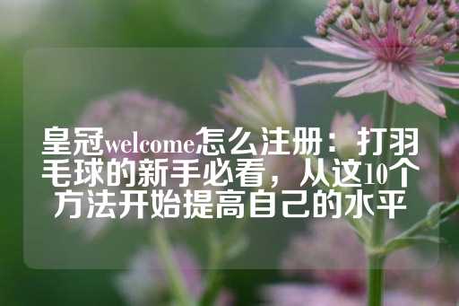 皇冠welcome怎么注册：打羽毛球的新手必看，从这10个方法开始提高自己的水平-第1张图片-皇冠信用盘出租