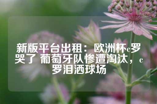 新版平台出租：欧洲杯c罗哭了 葡萄牙队惨遭淘汰，c罗泪洒球场-第1张图片-皇冠信用盘出租