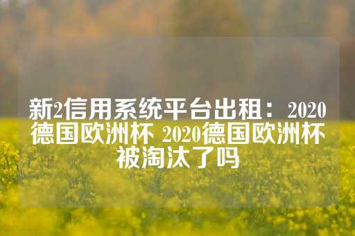 新2信用系统平台出租：2020德国欧洲杯 2020德国欧洲杯被淘汰了吗