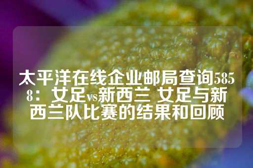 太平洋在线企业邮局查询5858：女足vs新西兰 女足与新西兰队比赛的结果和回顾