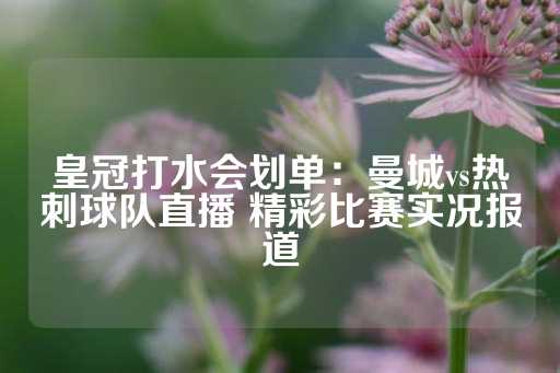 皇冠打水会划单：曼城vs热刺球队直播 精彩比赛实况报道