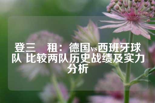 登三岀租：德国vs西班牙球队 比较两队历史战绩及实力分析