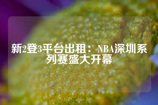 新2登3平台出租：NBA深圳系列赛盛大开幕