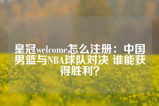 皇冠welcome怎么注册：中国男篮与NBA球队对决 谁能获得胜利？-第1张图片-皇冠信用盘出租