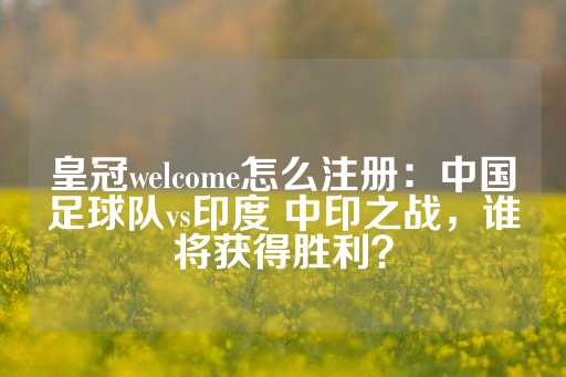 皇冠welcome怎么注册：中国足球队vs印度 中印之战，谁将获得胜利？-第1张图片-皇冠信用盘出租