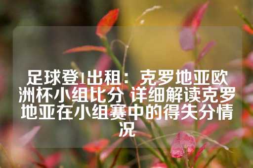 足球登1出租：克罗地亚欧洲杯小组比分 详细解读克罗地亚在小组赛中的得失分情况-第1张图片-皇冠信用盘出租