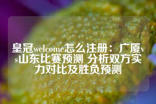 皇冠welcome怎么注册：广厦vs山东比赛预测 分析双方实力对比及胜负预测-第1张图片-皇冠信用盘出租