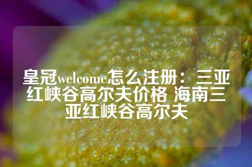 皇冠welcome怎么注册：三亚红峡谷高尔夫价格 海南三亚红峡谷高尔夫