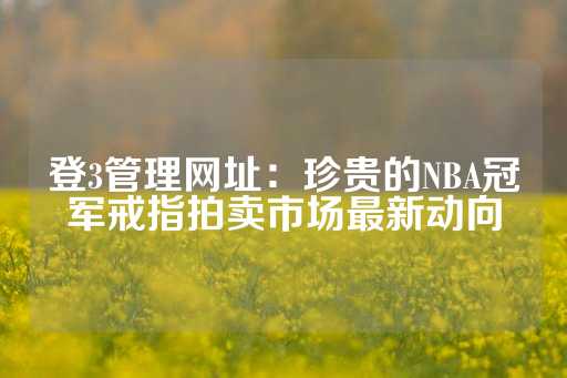 登3管理网址：珍贵的NBA冠军戒指拍卖市场最新动向