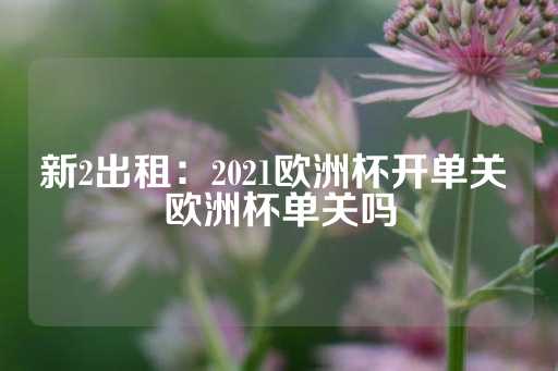 新2出租：2021欧洲杯开单关 欧洲杯单关吗