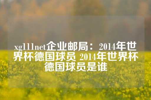 xg111net企业邮局：2014年世界杯德国球员 2014年世界杯德国球员是谁-第1张图片-皇冠信用盘出租