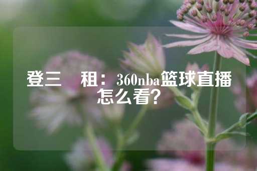 登三岀租：360nba篮球直播怎么看？