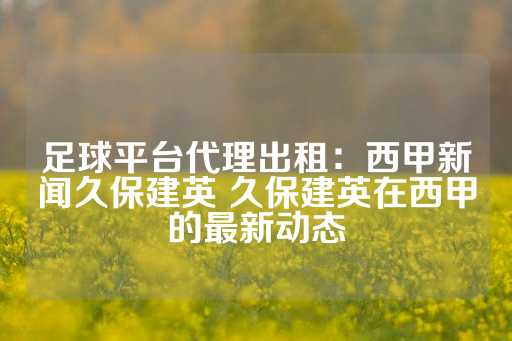 足球平台代理出租：西甲新闻久保建英 久保建英在西甲的最新动态-第1张图片-皇冠信用盘出租