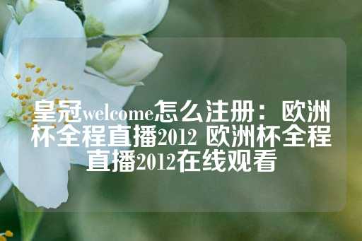 皇冠welcome怎么注册：欧洲杯全程直播2012 欧洲杯全程直播2012在线观看