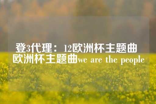 登3代理：12欧洲杯主题曲 欧洲杯主题曲we are the people