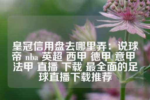 皇冠信用盘去哪里弄：说球帝 nba 英超 西甲 德甲 意甲 法甲 直播 下载 最全面的足球直播下载推荐-第1张图片-皇冠信用盘出租