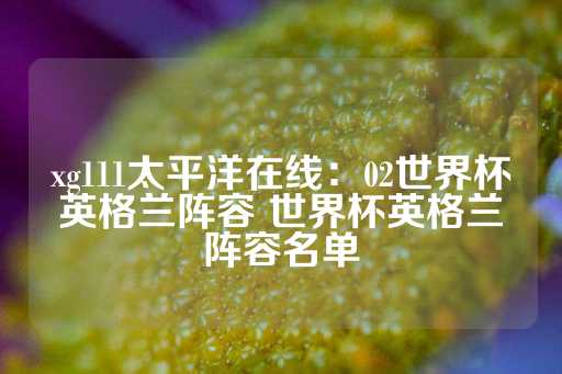 xg111太平洋在线：02世界杯英格兰阵容 世界杯英格兰阵容名单-第1张图片-皇冠信用盘出租